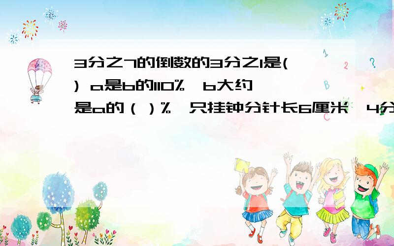 3分之7的倒数的3分之1是() a是b的110%,b大约是a的（）%一只挂钟分针长6厘米,4分之3小时走了（）厘米,扫过面积（）平方厘米