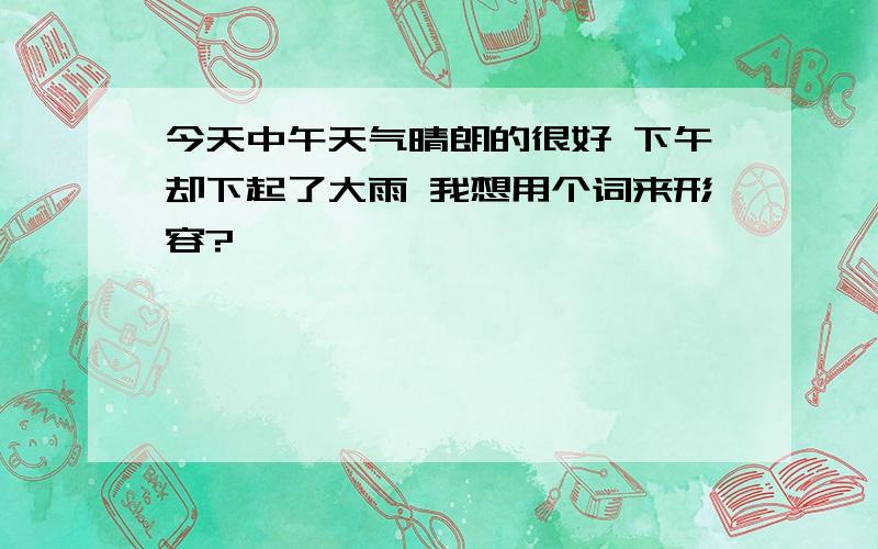 今天中午天气晴朗的很好 下午却下起了大雨 我想用个词来形容?