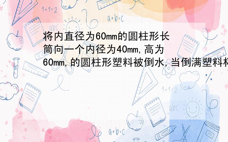 将内直径为60mm的圆柱形长筒向一个内径为40mm,高为60mm,的圆柱形塑料被倒水,当倒满塑料杯时,长桶中水的高度下降多少mm?