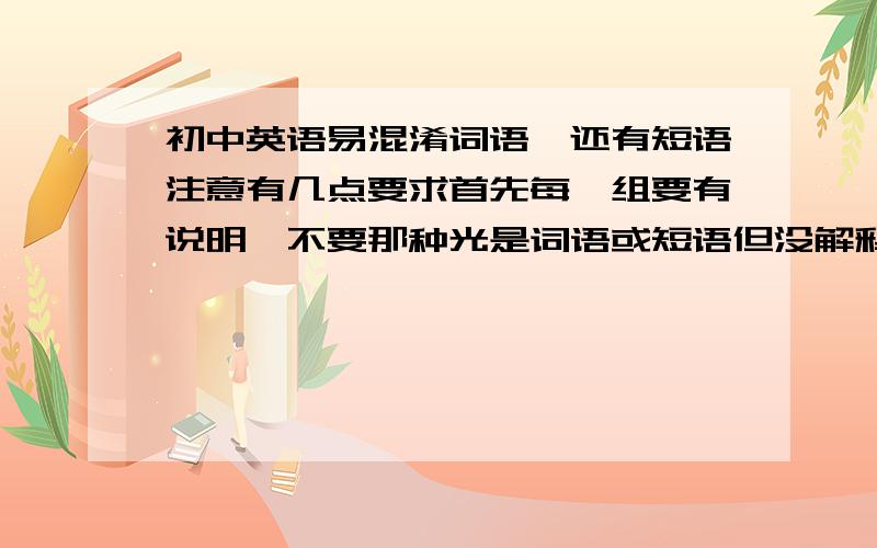 初中英语易混淆词语,还有短语注意有几点要求首先每一组要有说明,不要那种光是词语或短语但没解释的（有例句更好）还有就是尽可能多（但注意一下范围,最多有一些高中的也行）