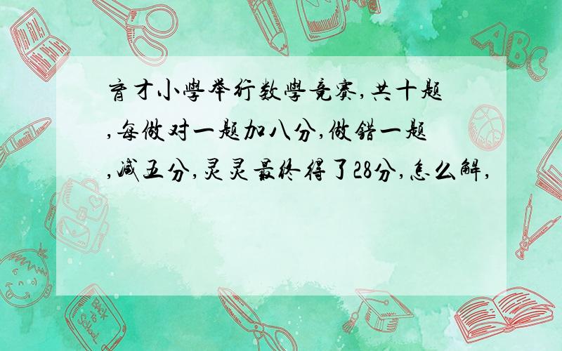 育才小学举行数学竞赛,共十题,每做对一题加八分,做错一题,减五分,灵灵最终得了28分,怎么解,