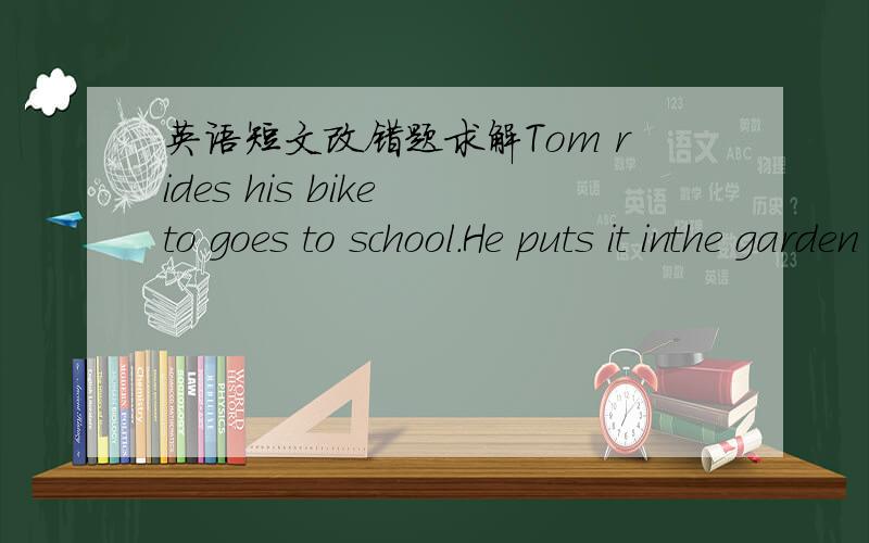 英语短文改错题求解Tom rides his bike to goes to school.He puts it inthe garden of the classes.There are many the other bikes there,too.After school the students take their bikes and go home by the bike.Sometimes a policeman stops them and le