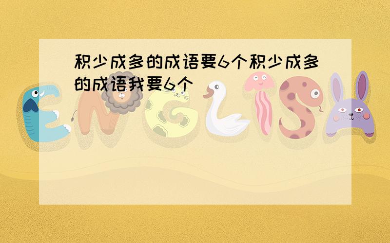 积少成多的成语要6个积少成多的成语我要6个