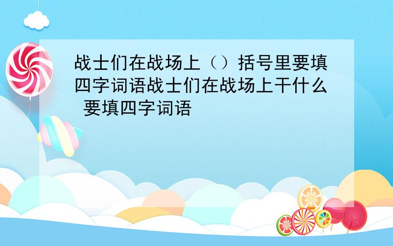 战士们在战场上（）括号里要填四字词语战士们在战场上干什么 要填四字词语