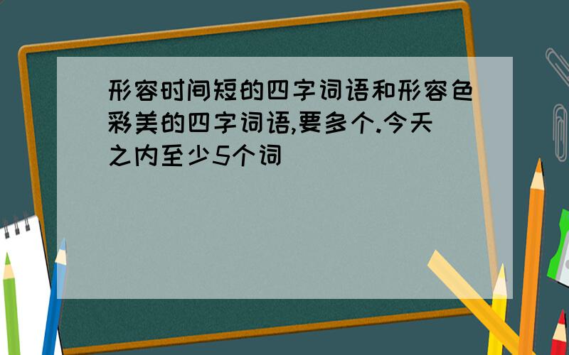 形容时间短的四字词语和形容色彩美的四字词语,要多个.今天之内至少5个词