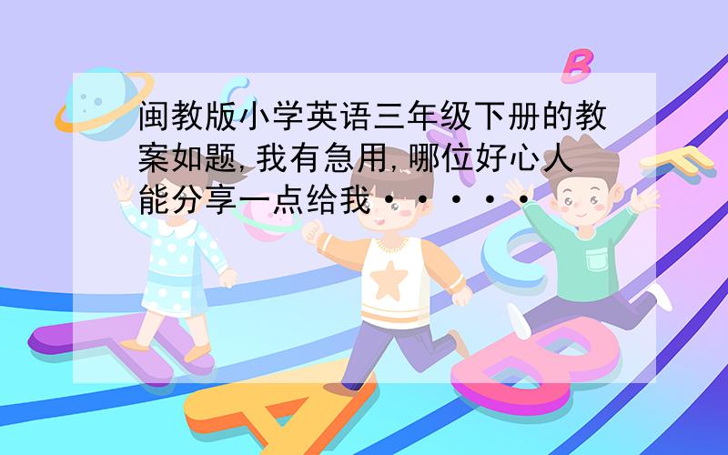 闽教版小学英语三年级下册的教案如题,我有急用,哪位好心人能分享一点给我·····