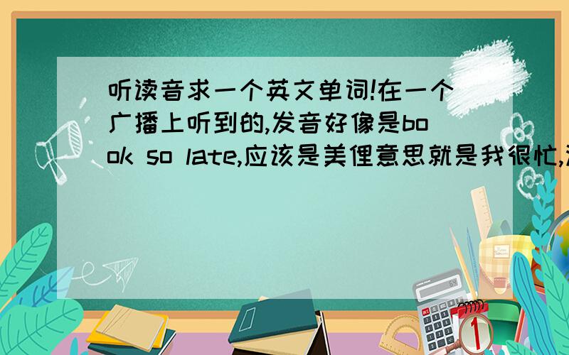 听读音求一个英文单词!在一个广播上听到的,发音好像是book so late,应该是美俚意思就是我很忙,没空,没时间比如,i`d like to hang out with you,but i`m book so late right now（我很想和你一起出去玩,但我现