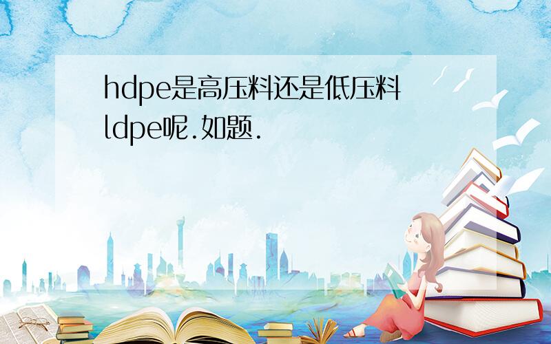 hdpe是高压料还是低压料 ldpe呢.如题.