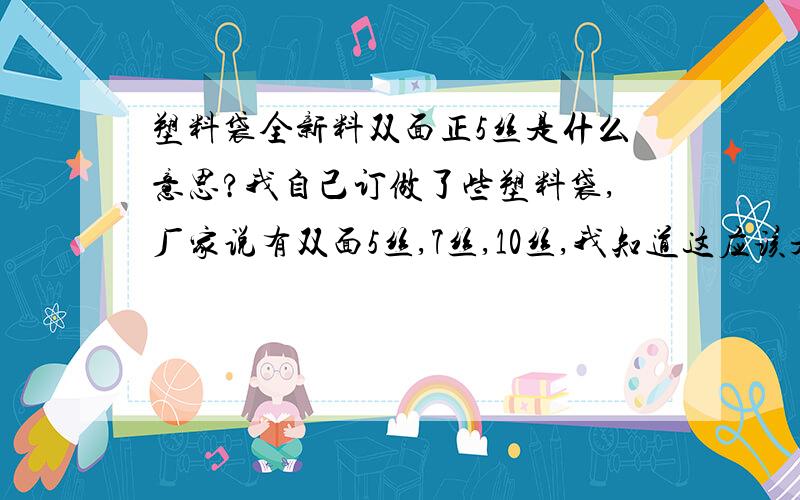 塑料袋全新料双面正5丝是什么意思?我自己订做了些塑料袋,厂家说有双面5丝,7丝,10丝,我知道这应该是厚度,但不清楚大概有多厚?丝具体是什么概念?