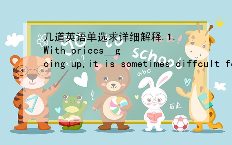 几道英语单选求详细解释.1.With prices__going up,it is sometimes diffcult for us to make ends meet on our small income.A.kept B.keeping C.to keep D.being kept2.We are becoming slowly aware that our luck_ as Mother Nature hits back at Man's a