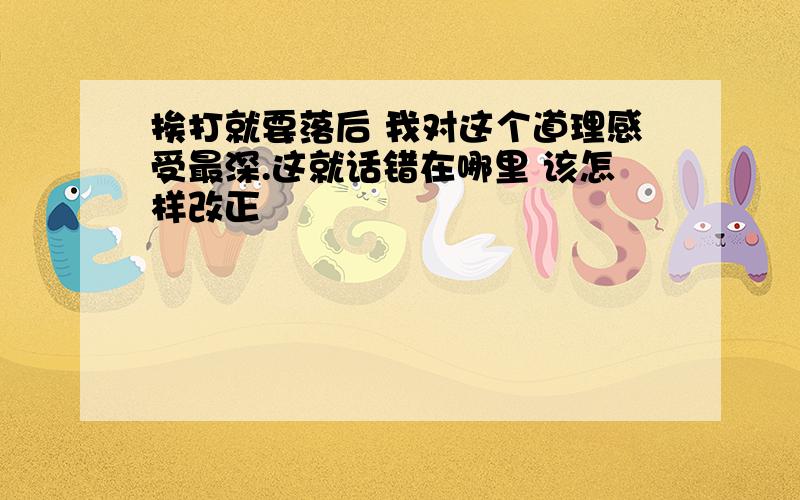 挨打就要落后 我对这个道理感受最深.这就话错在哪里 该怎样改正