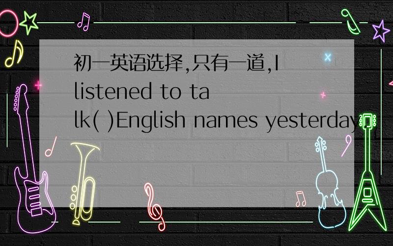 初一英语选择,只有一道,I listened to talk( )English names yesterday.