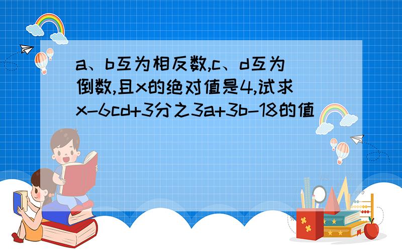 a、b互为相反数,c、d互为倒数,且x的绝对值是4,试求x-6cd+3分之3a+3b-18的值