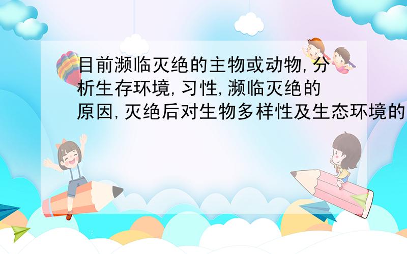 目前濒临灭绝的主物或动物,分析生存环境,习性,濒临灭绝的原因,灭绝后对生物多样性及生态环境的危害