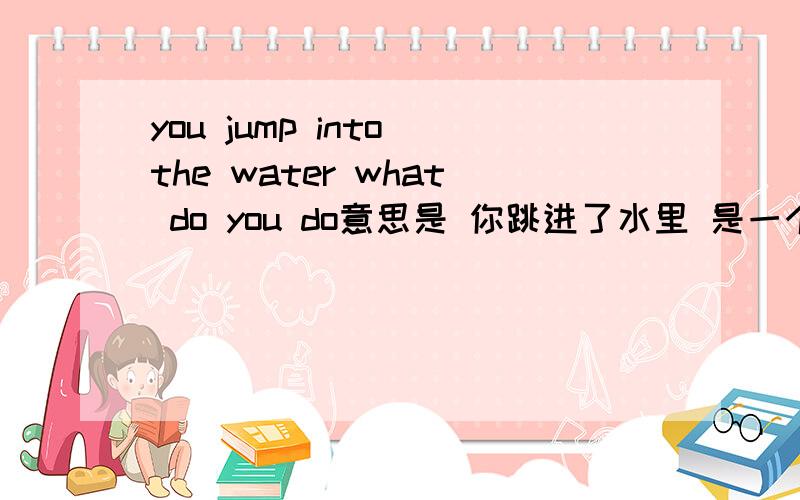 you jump into the water what do you do意思是 你跳进了水里 是一个脑筋急转弯 用英文回答