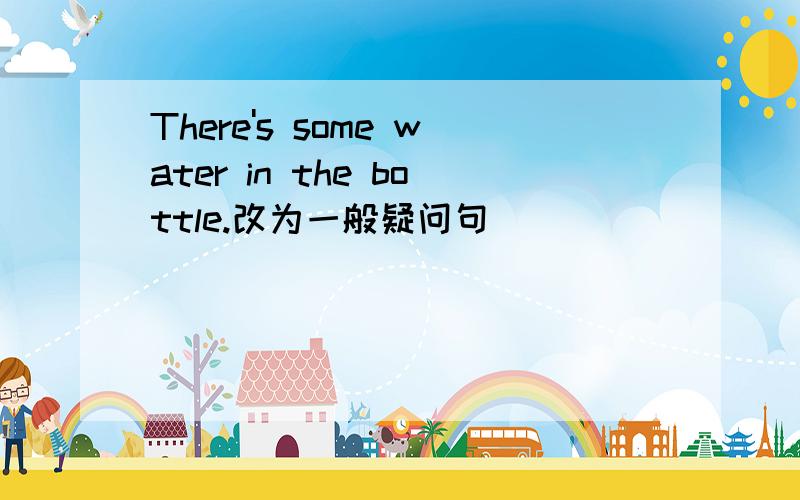 There's some water in the bottle.改为一般疑问句 ____ ____ ____ water in the bottle.