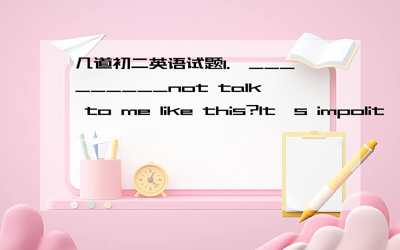 几道初二英语试题1.—_________not talk to me like this?It's impolit—Sorry,I won't.A.could you please B.why don't you C.how about D.would you like2.—My wife is sick.she wants you to visit her.—_______________A.You are kidding B.Never min