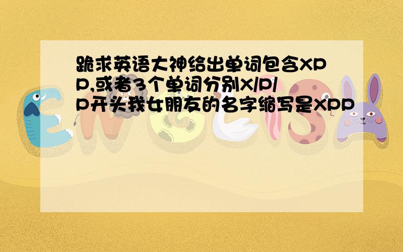 跪求英语大神给出单词包含XPP,或者3个单词分别X/P/P开头我女朋友的名字缩写是XPP