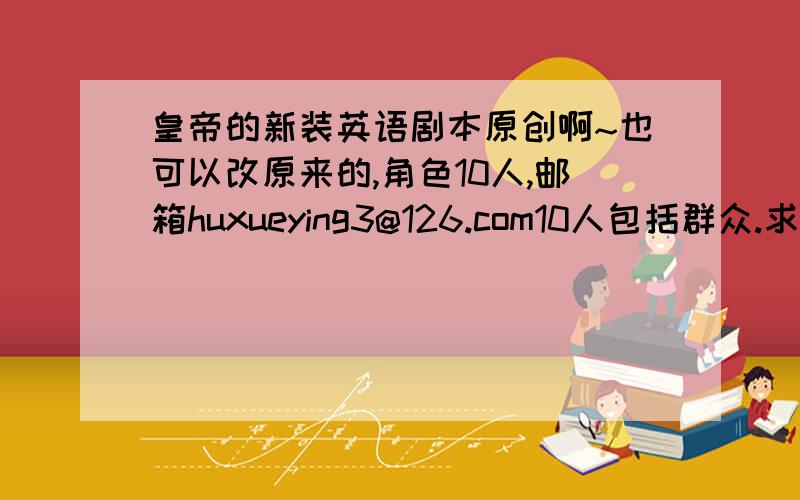 皇帝的新装英语剧本原创啊~也可以改原来的,角色10人,邮箱huxueying3@126.com10人包括群众.求啦~~~~周一要交的