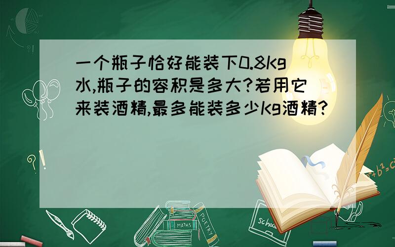 一个瓶子恰好能装下0.8Kg水,瓶子的容积是多大?若用它来装酒精,最多能装多少Kg酒精?