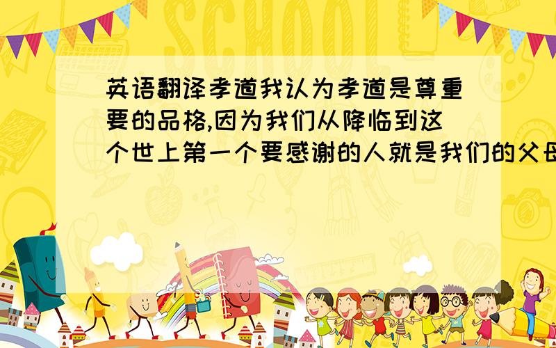 英语翻译孝道我认为孝道是尊重要的品格,因为我们从降临到这个世上第一个要感谢的人就是我们的父母,之后我们的生活就更里不开父母的庇护,无论是我们的成长,学习,成家,立业等等.都离不