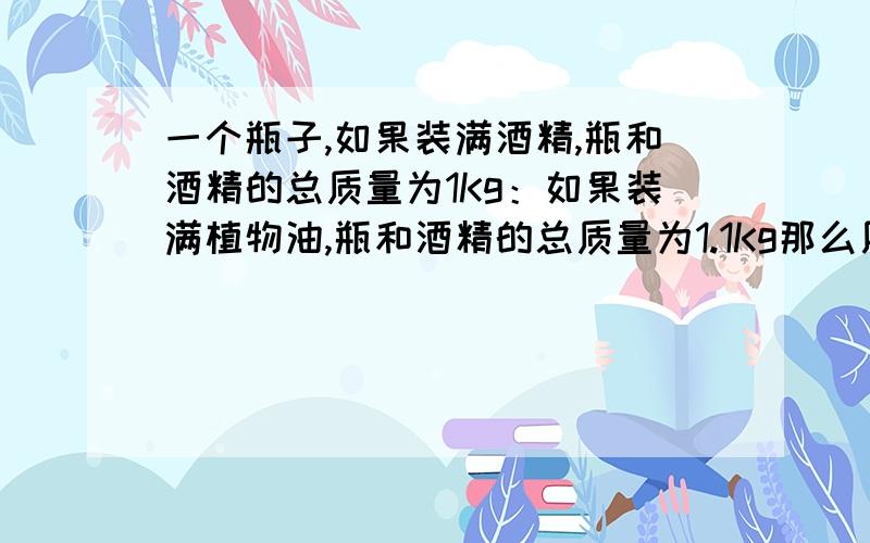 一个瓶子,如果装满酒精,瓶和酒精的总质量为1Kg：如果装满植物油,瓶和酒精的总质量为1.1Kg那么用这个瓶子装满水后瓶和水的总重为多少?(酒精的密度=0.8*10^3kg/m^3；植物油的密度=0.9*10^3kg/m^3)