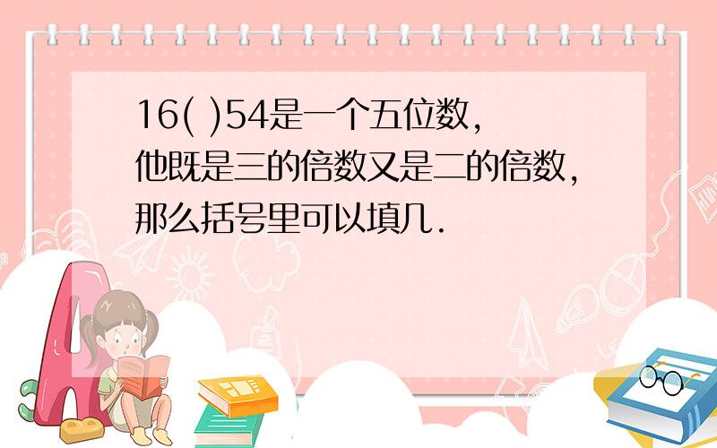 16( )54是一个五位数,他既是三的倍数又是二的倍数,那么括号里可以填几.