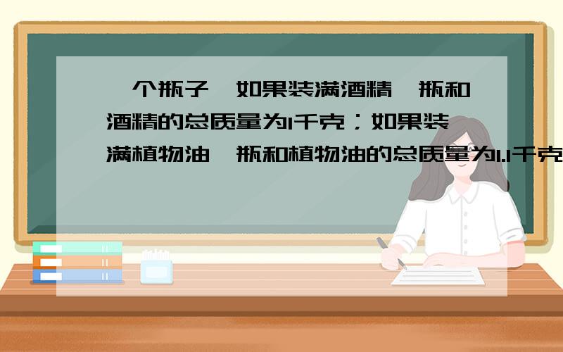 一个瓶子,如果装满酒精,瓶和酒精的总质量为1千克；如果装满植物油,瓶和植物油的总质量为1.1千克那么用这个瓶子最多能装多少体积的水?(酒精的密度=0.8*10^3kg/m^3；植物油的密度=0.9*10^3kg/m^3)