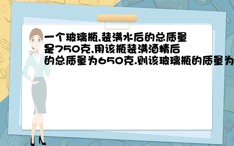 一个玻璃瓶,装满水后的总质量是750克,用该瓶装满酒精后的总质量为650克.则该玻璃瓶的质量为