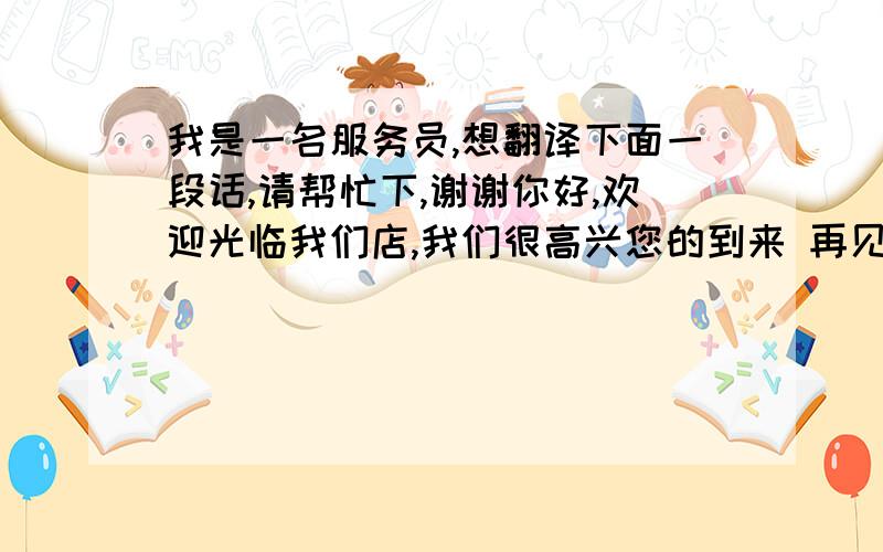 我是一名服务员,想翻译下面一段话,请帮忙下,谢谢你好,欢迎光临我们店,我们很高兴您的到来 再见,谢谢您的到来,欢迎您下次在来我们店