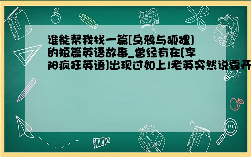 谁能帮我找一篇[乌鸦与狐狸]的短篇英语故事_曾经有在[李阳疯狂英语]出现过如上!老英突然说要开始每天一故事_____