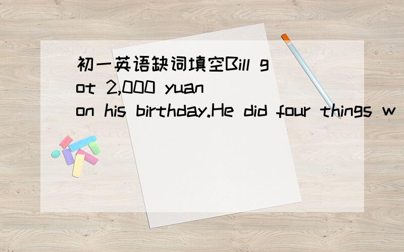 初一英语缺词填空Bill got 2,000 yuan on his birthday.He did four things w____ the money.First he went into a s ,and he b______ a skirt for his girlfriend.The p_______ of the skirt was 118 yuan.After that Bill went to a p______ office.He sent t