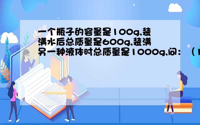 一个瓶子的容量是100g,装满水后总质量是600g,装满另一种液体时总质量是1000g,问：（1）瓶子的容量多大?（2）另一种液体密度多大?