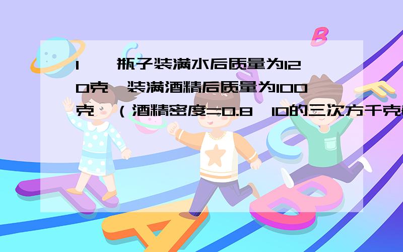 1、一瓶子装满水后质量为120克,装满酒精后质量为100克,（酒精密度=0.8*10的三次方千克每立方米）问：瓶中酒精质量多少?