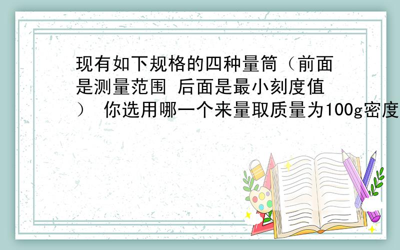 现有如下规格的四种量筒（前面是测量范围 后面是最小刻度值） 你选用哪一个来量取质量为100g密度为0.8*10三次方千克每立方米的酒精?A 100ml 5ml B150ml 2ml C 150ml 5,ml D 500ml 5ml