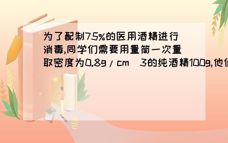 为了配制75%的医用酒精进行消毒,同学们需要用量筒一次量取密度为0.8g/cm^3的纯酒精100g,他们应选量筒的↓量程和分度值是（ ）A.50ml;5ml B.100ml;2ml C.250ml;5ml D.400ml;10ml