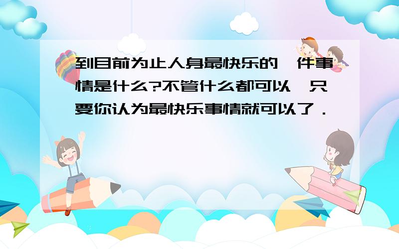 到目前为止人身最快乐的一件事情是什么?不管什么都可以,只要你认为最快乐事情就可以了．