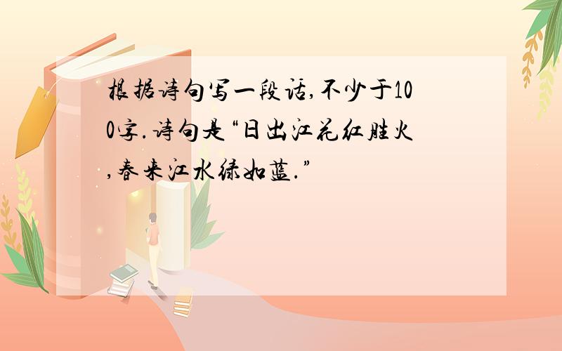 根据诗句写一段话,不少于100字.诗句是“日出江花红胜火,春来江水绿如蓝.”