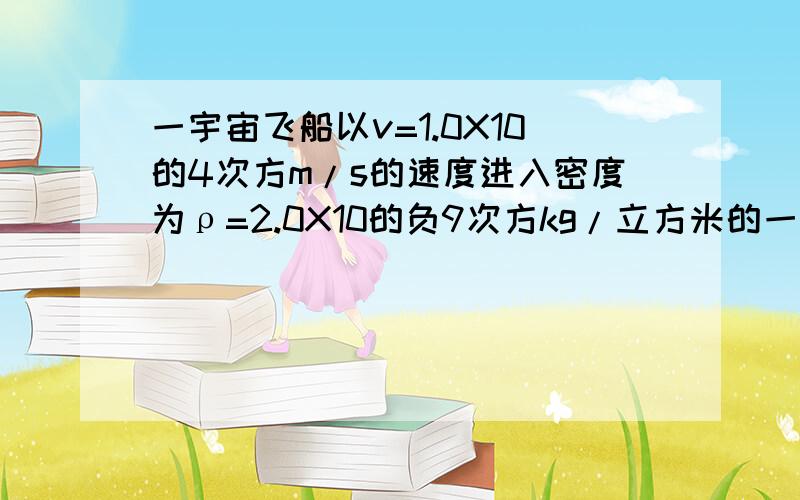 一宇宙飞船以v=1.0X10的4次方m/s的速度进入密度为ρ=2.0X10的负9次方kg/立方米的一宇宙飞船以v=1.0X10的4次方m/s的速度进入密度为ρ=2.0X10的负7次方kg/立方米的微陨石流中,如果飞船垂直运动于运动