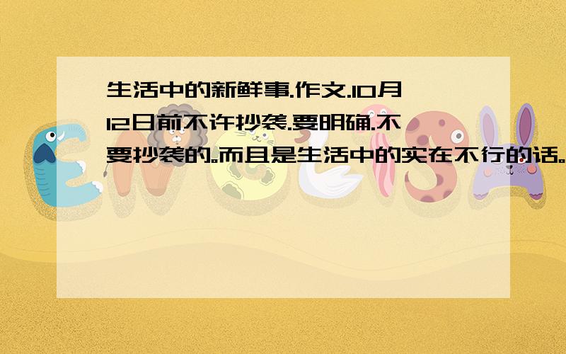 生活中的新鲜事.作文.10月12日前不许抄袭.要明确.不要抄袭的。而且是生活中的实在不行的话。给个开头什么的。有思路就可以了