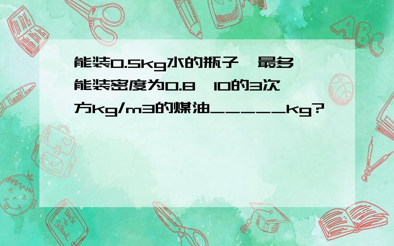 能装0.5kg水的瓶子,最多能装密度为0.8*10的3次方kg/m3的煤油_____kg?