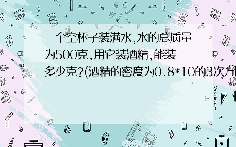 一个空杯子装满水,水的总质量为500克,用它装酒精,能装多少克?(酒精的密度为0.8*10的3次方㎏/立方米)一个空杯子装满水,水的总质量为500克,用它装酒精,能装多少克?(酒精的密度为0.8*10的3次方