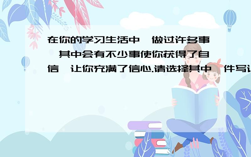 在你的学习生活中,做过许多事,其中会有不少事使你获得了自信,让你充满了信心.请选择其中一件写记叙文400字左右.