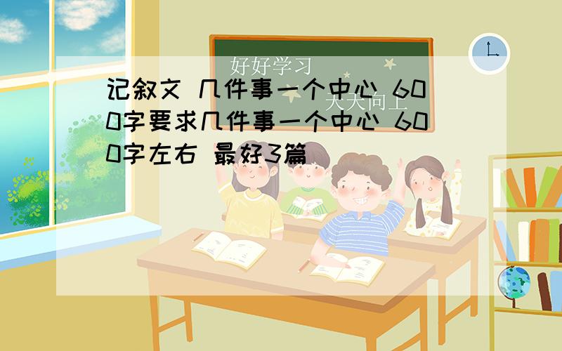 记叙文 几件事一个中心 600字要求几件事一个中心 600字左右 最好3篇