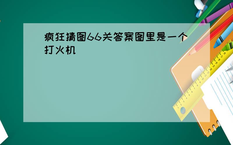 疯狂猜图66关答案图里是一个打火机