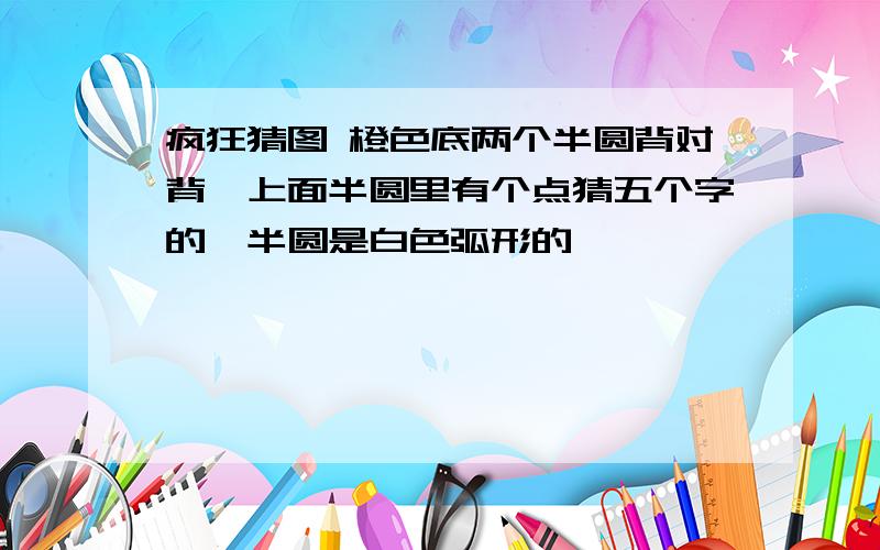 疯狂猜图 橙色底两个半圆背对背,上面半圆里有个点猜五个字的,半圆是白色弧形的