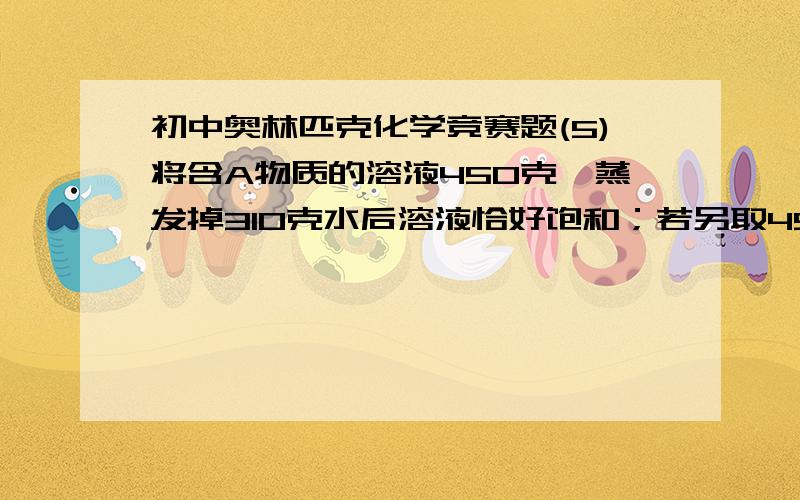 初中奥林匹克化学竞赛题(5)将含A物质的溶液450克,蒸发掉310克水后溶液恰好饱和；若另取45克这种溶液加入16克A物质,未完全溶解,再加9克水恰好达到饱和(发生以上溶解过程中溶液的温度约为t