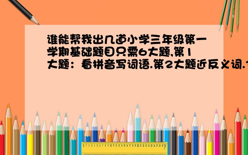 谁能帮我出几道小学三年级第一学期基础题目只需6大题,第1大题：看拼音写词语.第2大题近反义词.3填合适的词语.4选择意思.5背默古诗名言.6排序.我后天就考试了,古诗名言不知道就改成积累