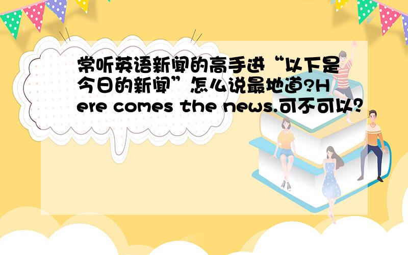 常听英语新闻的高手进“以下是今日的新闻”怎么说最地道?Here comes the news.可不可以？