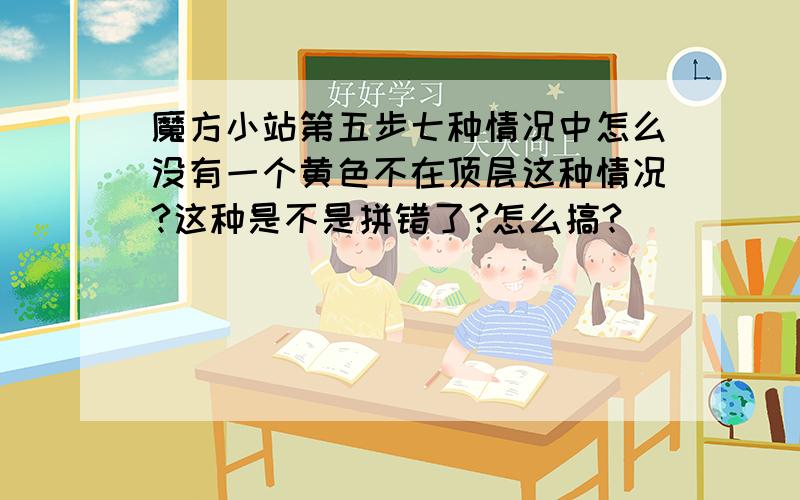 魔方小站第五步七种情况中怎么没有一个黄色不在顶层这种情况?这种是不是拼错了?怎么搞?